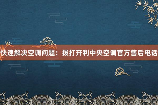 快速解决空调问题：拨打开利中央空调官方售后电话